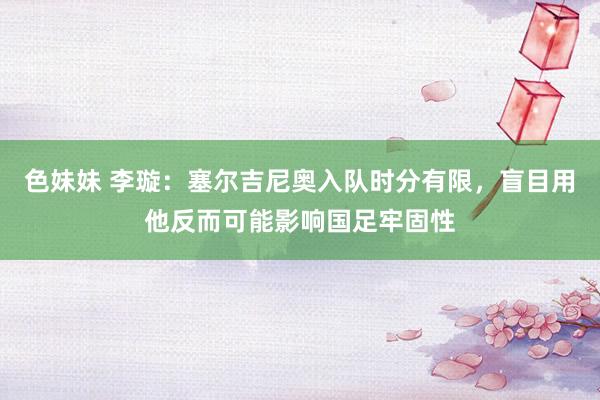 色妹妹 李璇：塞尔吉尼奥入队时分有限，盲目用他反而可能影响国足牢固性
