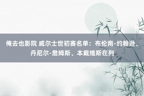 俺去也影院 威尔士世初赛名单：布伦南-约翰逊、丹尼尔-詹姆斯、本戴维斯在列