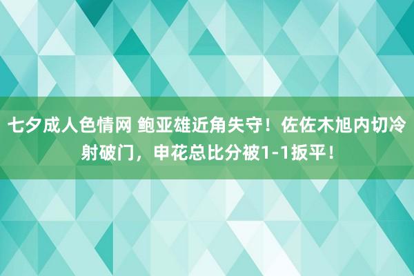七夕成人色情网 鲍亚雄近角失守！佐佐木旭内切冷射破门，申花总比分被1-1扳平！