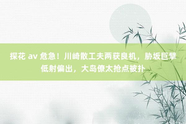 探花 av 危急！川崎散工夫两获良机，胁坂巨擘低射偏出，大岛僚太抢点被扑