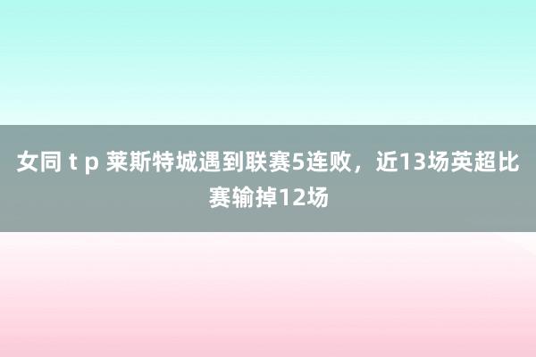 女同 t p 莱斯特城遇到联赛5连败，近13场英超比赛输掉12场