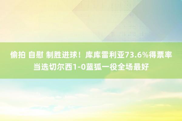 偷拍 自慰 制胜进球！库库雷利亚73.6%得票率当选切尔西1-0蓝狐一役全场最好