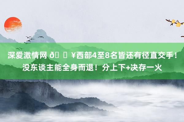 深爱激情网 💥西部4至8名皆还有径直交手！没东谈主能全身而退！分上下+决存一火