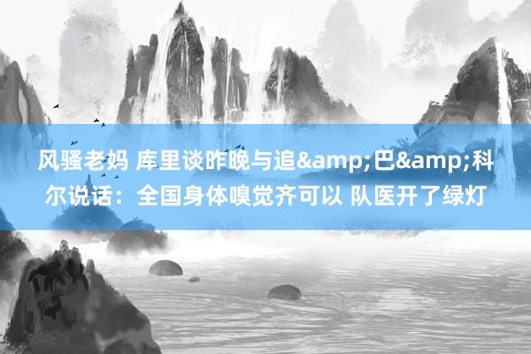 风骚老妈 库里谈昨晚与追&巴&科尔说话：全国身体嗅觉齐可以 队医开了绿灯