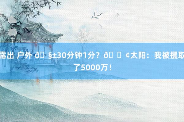 露出 户外 🧱30分钟1分？😢太阳：我被攫取了5000万！