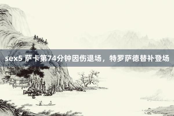 sex5 萨卡第74分钟因伤退场，特罗萨德替补登场