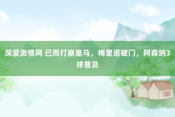 深爱激情网 已而打崩皇马，梅里诺破门，阿森纳3球普及