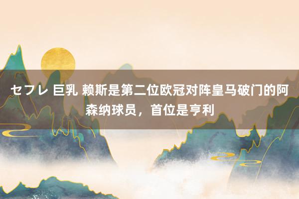 セフレ 巨乳 赖斯是第二位欧冠对阵皇马破门的阿森纳球员，首位是亨利