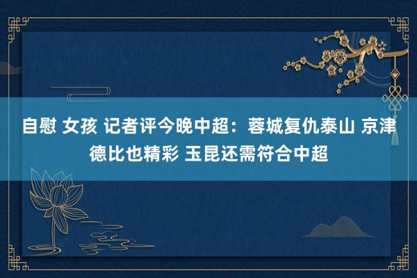 自慰 女孩 记者评今晚中超：蓉城复仇泰山 京津德比也精彩 玉昆还需符合中超